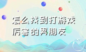 怎么找到打游戏厉害的男朋友（怎么才能追到打游戏厉害的男朋友）