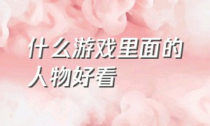 什么游戏里面的人物好看（什么游戏里的人物特别好看）