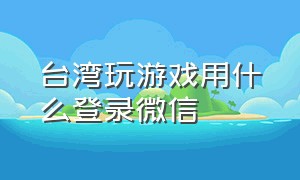 台湾玩游戏用什么登录微信（海外版的微信能玩游戏吗）