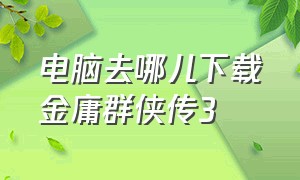 电脑去哪儿下载金庸群侠传3（金庸群侠传3官方正版下载）