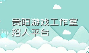 贵阳游戏工作室招人平台（贵州贵阳游戏搬砖工作室招人）