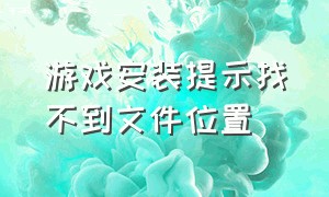 游戏安装提示找不到文件位置（游戏下载好了打开显示找不到文件）