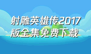 射雕英雄传2017版全集免费下载（射雕英雄传83版下载免费观看全集）