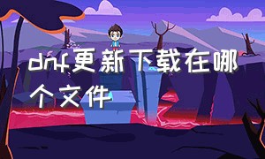 dnf更新下载在哪个文件（dnf更新包下载后安装在哪个路径）