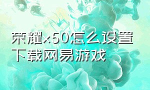 荣耀x50怎么设置下载网易游戏（荣耀x50怎么设置不能下载游戏）