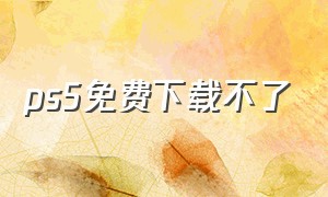 ps5免费下载不了（ps5怎么下载永久免费版）