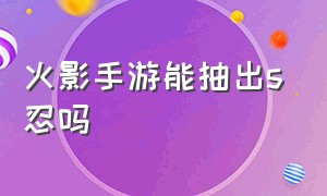 火影手游能抽出s忍吗（火影手游免费送s忍能选几个）