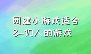 团建小游戏适合8-10人的游戏（团建小游戏活跃气氛）