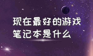 现在最好的游戏笔记本是什么（目前最值得入手的游戏笔记本电脑）