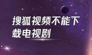 搜狐视频不能下载电视剧（搜狐视频怎么下载电视剧到本地）