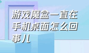 游戏魔盒一直在手机桌面怎么回事儿