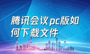 腾讯会议pc版如何下载文件（腾讯会议为什么电脑下载不了）