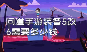 问道手游装备5改6需要多少钱（问道手游装备全套6改7多少钱）