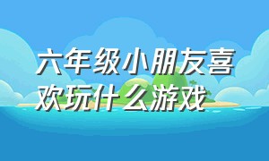 六年级小朋友喜欢玩什么游戏（和六年级小朋友玩什么游戏）