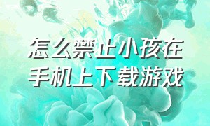 怎么禁止小孩在手机上下载游戏（怎么阻止小孩用手机下载游戏）