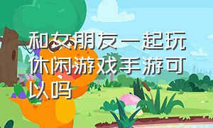 和女朋友一起玩休闲游戏手游可以吗（和女朋友一起玩休闲游戏手游可以吗）