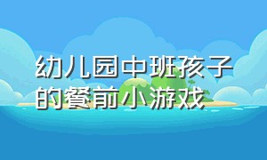 幼儿园中班孩子的餐前小游戏（幼儿园中班餐前安静小游戏）