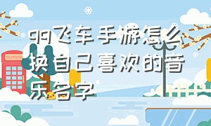 qq飞车手游怎么换自己喜欢的音乐名字（qq飞车手游歌曲怎么导入）