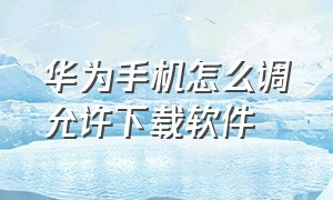 华为手机怎么调允许下载软件（华为手机下载软件时受限怎么关闭）