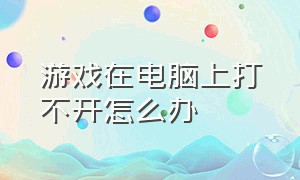 游戏在电脑上打不开怎么办（电脑游戏打开不了怎么回事）