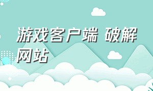 游戏客户端 破解网站（破解游戏下载渠道）