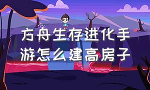 方舟生存进化手游怎么建高房子（方舟生存进化手游怎么建自己房间）