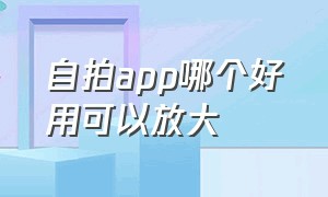 自拍app哪个好用可以放大（如今自拍最好用的app）