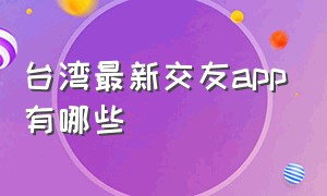 台湾最新交友app有哪些（台湾最火的交友app怎么下载）