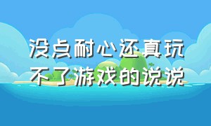 没点耐心还真玩不了游戏的说说