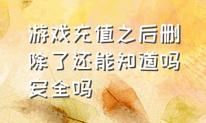 游戏充值之后删除了还能知道吗安全吗（游戏充值记录官方能删除吗）