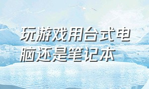 玩游戏用台式电脑还是笔记本（玩游戏是笔记本还是台式机好）