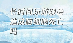 长时间玩游戏会造成脑细胞死亡吗（长时间玩游戏会造成脑细胞死亡吗为什么）