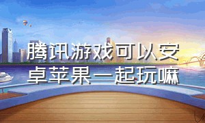 腾讯游戏可以安卓苹果一起玩嘛（腾讯游戏安卓和iphone能一起玩吗）