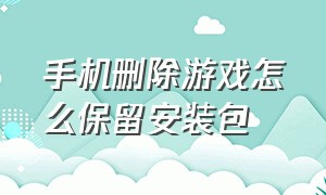 手机删除游戏怎么保留安装包（手机游戏卸载后怎么清理数据包）