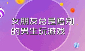 女朋友总是陪别的男生玩游戏（女朋友总是陪别的男生玩游戏怎么办）