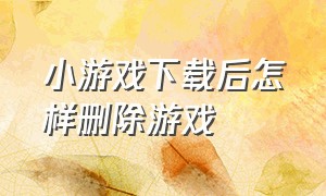 小游戏下载后怎样删除游戏（怎么把游戏中心的小游戏删除）