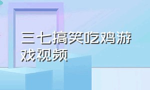 三七搞笑吃鸡游戏视频