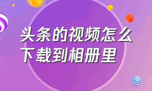 头条的视频怎么下载到相册里（头条上面的视频怎么下载下来）