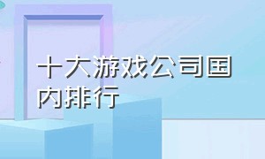 十大游戏公司国内排行（十大游戏公司国内排行榜前十名）