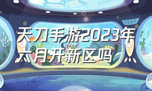 天刀手游2023年六月开新区吗