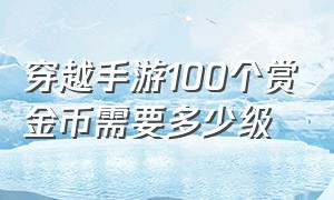 穿越手游100个赏金币需要多少级（穿越手游赏金令200级以后什么奖励）