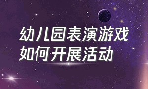 幼儿园表演游戏如何开展活动（幼儿园表演游戏的特点和指导方法）