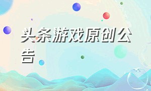 头条游戏原创公告（头条游戏中心怎么申请）