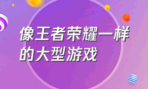 像王者荣耀一样的大型游戏（像王者荣耀一样的大型游戏叫什么）