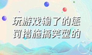 玩游戏输了的惩罚措施搞笑型的