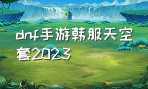 dnf手游韩服天空套2023（Dnf手游韩服天空套怎么合省）