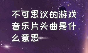 不可思议的游戏音乐片头曲是什么意思