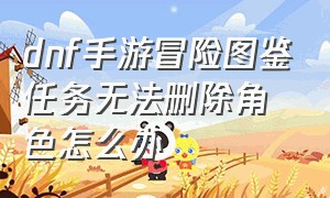 dnf手游冒险图鉴任务无法删除角色怎么办（dnf手游未满18级角色删除怎么恢复）