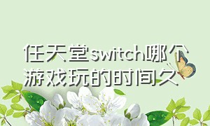 任天堂switch哪个游戏玩的时间久（任天堂switch哪几款游戏值得买）