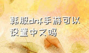 韩服dnf手游可以设置中文吗（dnf韩服手游怎么改中文免费）